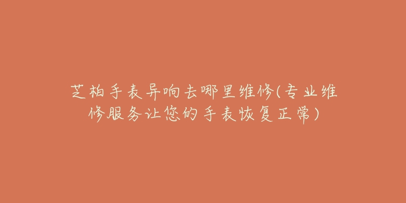 芝柏手表异响去哪里维修(专业维修服务让您的手表恢复正常)-名表号 芝柏手表异响去哪里维修(专业维修服务让您的手表恢复正常)