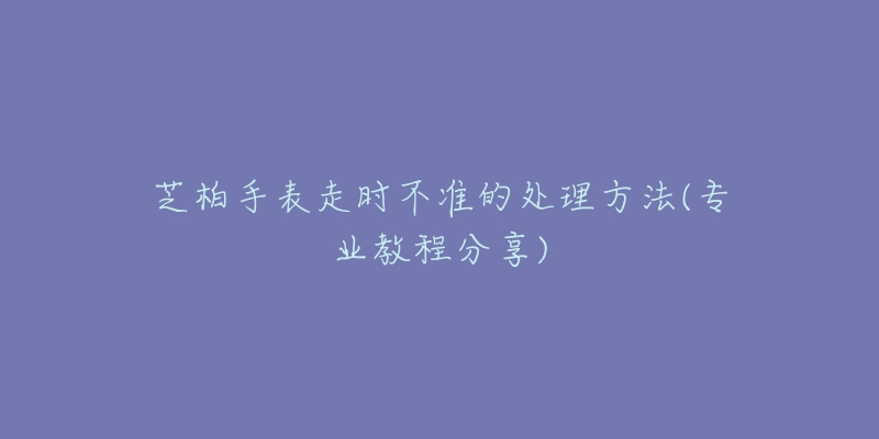 芝柏手表走时不准的处理方法(专业教程分享)-名表号 芝柏手表走时不准的处理方法(专业教程分享)