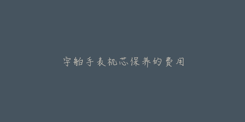 宇舶手表机芯保养的费用-名表号 宇舶手表机芯保养的费用