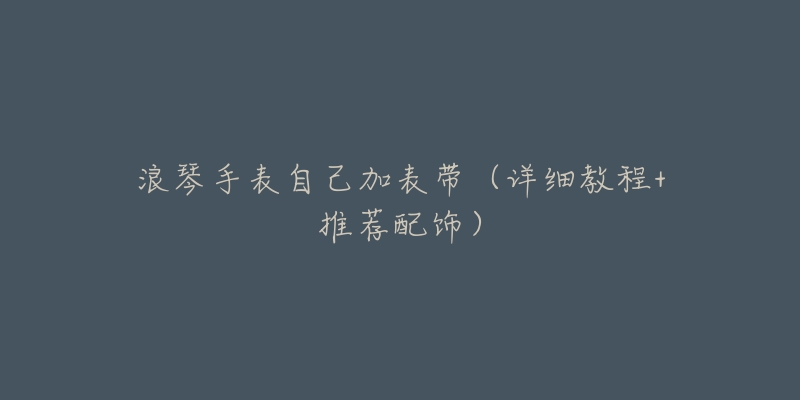 浪琴手表自己加表带(详细教程+推荐配饰)-名表号 浪琴手表自己加表带(详细教程+推荐配饰)
