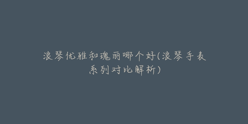 浪琴优雅和瑰丽哪个好(浪琴手表系列对比解析)-名表号 浪琴优雅和瑰丽哪个好(浪琴手表系列对比解析)