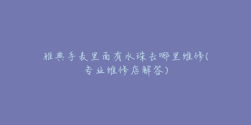 雅典手表里面有水珠去哪里维修(专业维修店解答)-名表号 雅典手表里面有水珠去哪里维修(专业维修店解答)