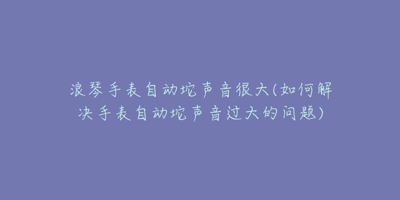 浪琴手表自动坨声音很大(如何解决手表自动坨声音过大的问题)-名表号 浪琴手表自动坨声音很大(如何解决手表自动坨声音过大的问题)