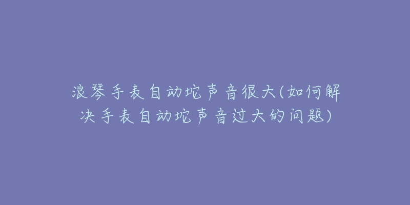 浪琴手表自动坨声音很大(如何解决手表自动坨声音过大的问题)