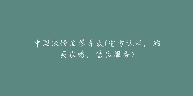 中国保修浪琴手表(官方认证,购买攻略,售后服务)-名表号 中国保修浪琴手表(官方认证,购买攻略,售后服务)