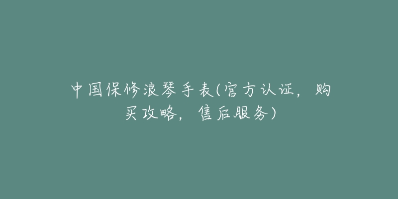 中国保修浪琴手表(官方认证，购买攻略，售后服务)