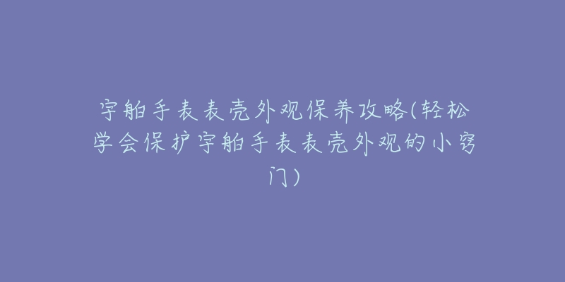 宇舶手表表壳外观保养攻略(轻松学会保护宇舶手表表壳外观的小窍门)