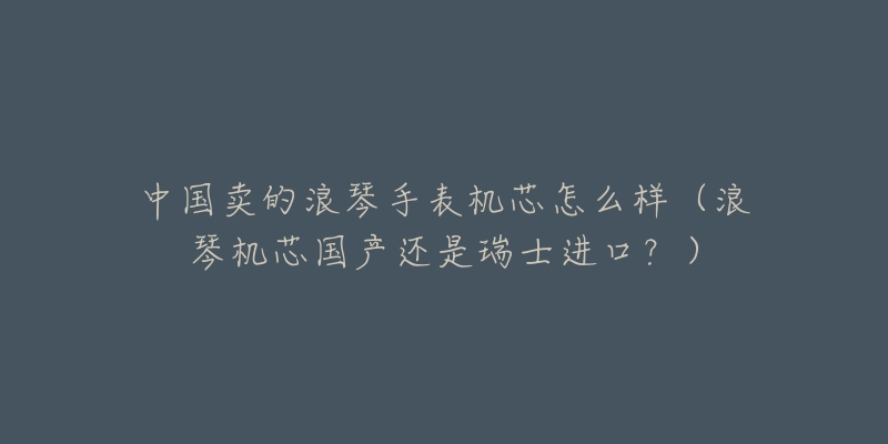 中国卖的浪琴手表机芯怎么样(浪琴机芯国产还是瑞士进口?)-名表号 中国卖的浪琴手表机芯怎么样(浪琴机芯国产还是瑞士进口?)