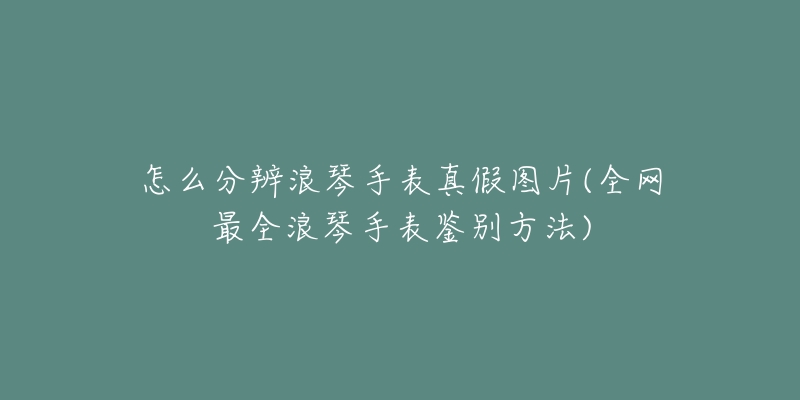 怎么分辨浪琴手表真假图片(全网最全浪琴手表鉴别方法)-名表号 怎么分辨浪琴手表真假图片(全网最全浪琴手表鉴别方法)