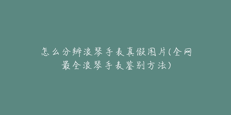 怎么分辨浪琴手表真假图片(全网最全浪琴手表鉴别方法)