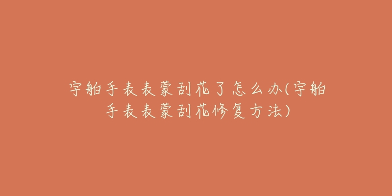 宇舶手表表蒙刮花了怎么办(宇舶手表表蒙刮花修复方法)-名表号 宇舶手表表蒙刮花了怎么办(宇舶手表表蒙刮花修复方法)
