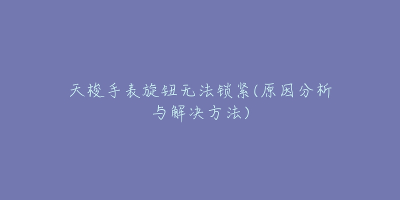 天梭手表旋钮无法锁紧(原因分析与解决方法)-名表号 天梭手表旋钮无法锁紧(原因分析与解决方法)