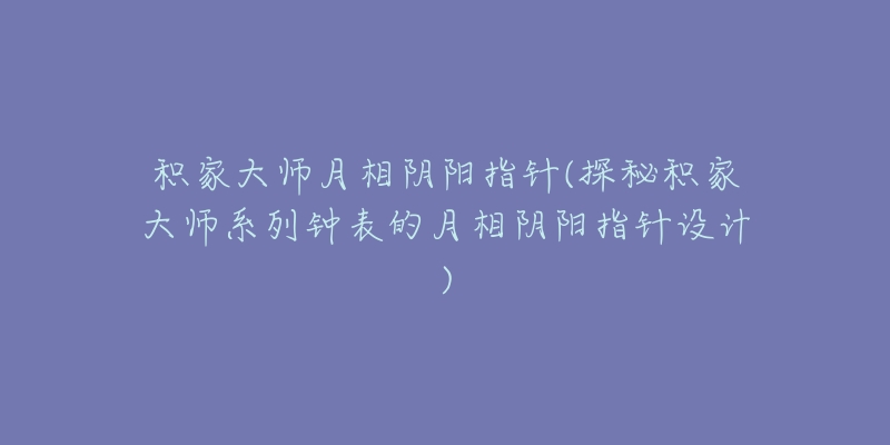 积家大师月相阴阳指针(探秘积家大师系列钟表的月相阴阳指针设计)-名表号 积家大师月相阴阳指针(探秘积家大师系列钟表的月相阴阳指针设计)