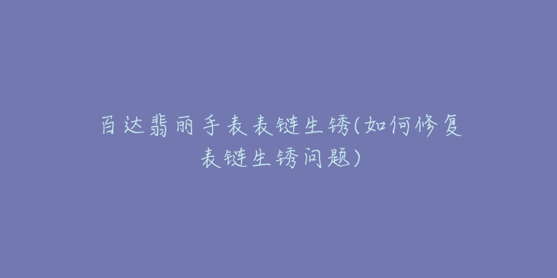 百达翡丽手表表链生锈(如何修复表链生锈问题)