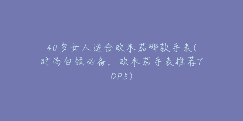 40岁女人适合欧米茄哪款手表(时尚白领必备,欧米茄手表推荐TOP5)-名表号 40岁女人适合欧米茄哪款手表(时尚白领必备,欧米茄手表推荐TOP5)