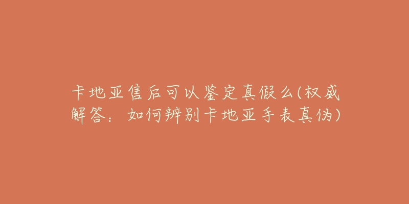 卡地亚售后可以鉴定真假么(权威解答:如何辨别卡地亚手表真伪)-名表号 卡地亚售后可以鉴定真假么(权威解答:如何辨别卡地亚手表真伪)