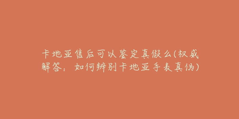 卡地亚售后可以鉴定真假么(权威解答：如何辨别卡地亚手表真伪)