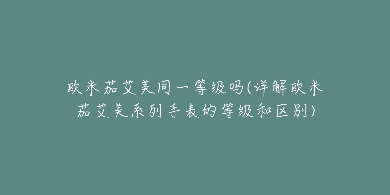欧米茄艾美同一等级吗(详解欧米茄艾美系列手表的等级和区别)-名表号 欧米茄艾美同一等级吗(详解欧米茄艾美系列手表的等级和区别)