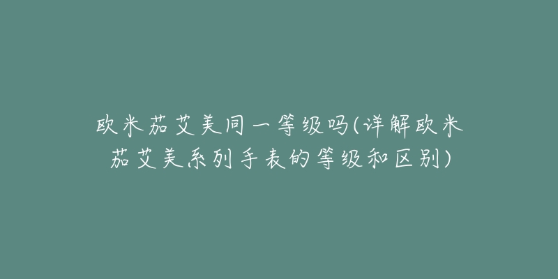 欧米茄艾美同一等级吗(详解欧米茄艾美系列手表的等级和区别)