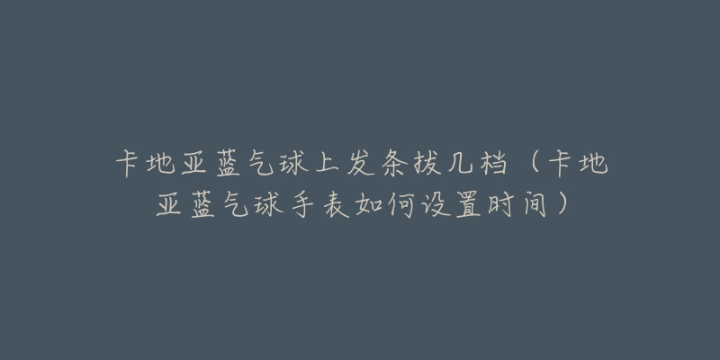 卡地亚蓝气球上发条拔几档(卡地亚蓝气球手表如何设置时间)-名表号 卡地亚蓝气球上发条拔几档(卡地亚蓝气球手表如何设置时间)