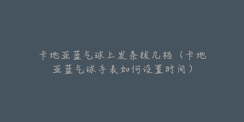 卡地亚蓝气球上发条拔几档（卡地亚蓝气球手表如何设置时间）