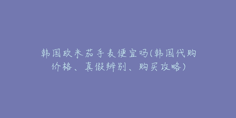韩国欧米茄手表便宜吗(韩国代购价格、真假辨别、购买攻略)-名表号 韩国欧米茄手表便宜吗(韩国代购价格、真假辨别、购买攻略)