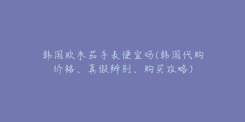 韩国欧米茄手表便宜吗(韩国代购价格、真假辨别、购买攻略)