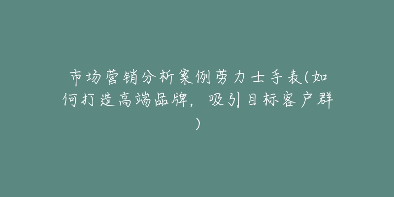 市场营销分析案例劳力士手表(如何打造高端品牌,吸引目标客户群)-名表号 市场营销分析案例劳力士手表(如何打造高端品牌,吸引目标客户群)