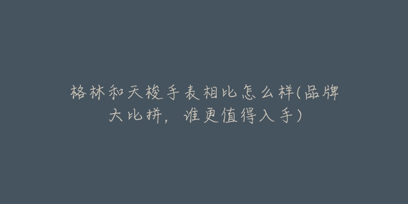 格林和天梭手表相比怎么样(品牌大比拼,谁更值得入手)-名表号 格林和天梭手表相比怎么样(品牌大比拼,谁更值得入手)