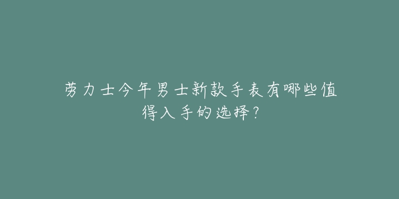 劳力士今年男士新款手表有哪些值得入手的选择？