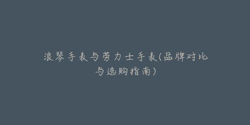 浪琴手表与劳力士手表(品牌对比与选购指南)-名表号 浪琴手表与劳力士手表(品牌对比与选购指南)
