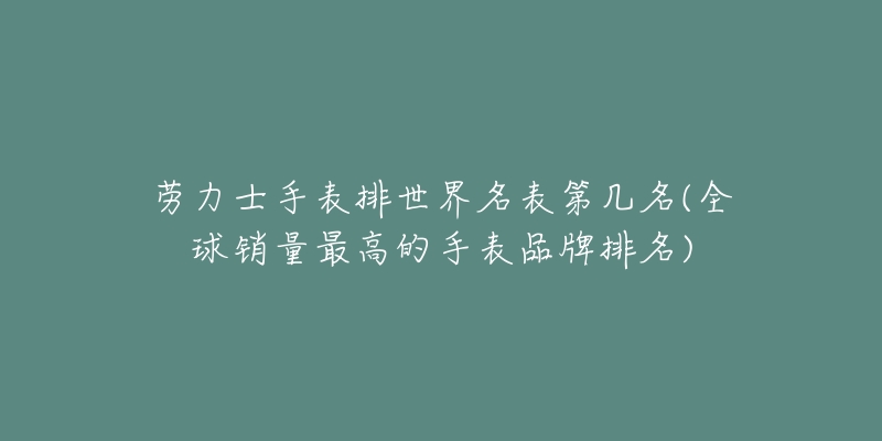 劳力士手表排世界名表第几名(全球销量最高的手表品牌排名)