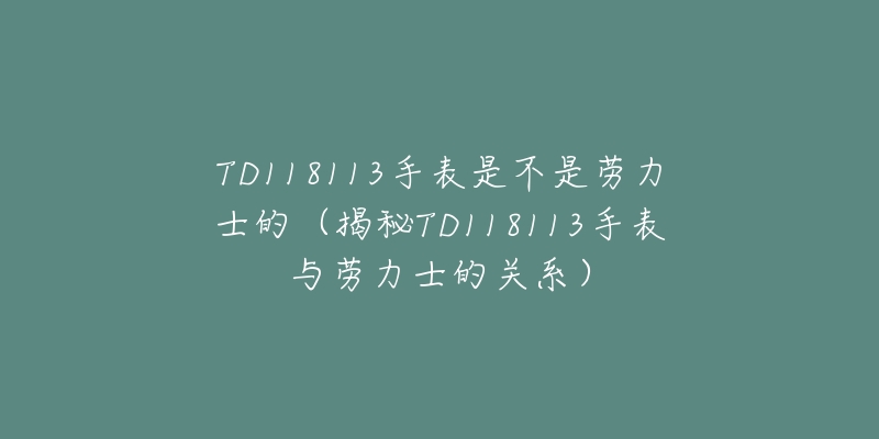 TD118113手表是不是劳力士的(揭秘TD118113手表与劳力士的关系)-名表号 TD118113手表是不是劳力士的(揭秘TD118113手表与劳力士的关系)