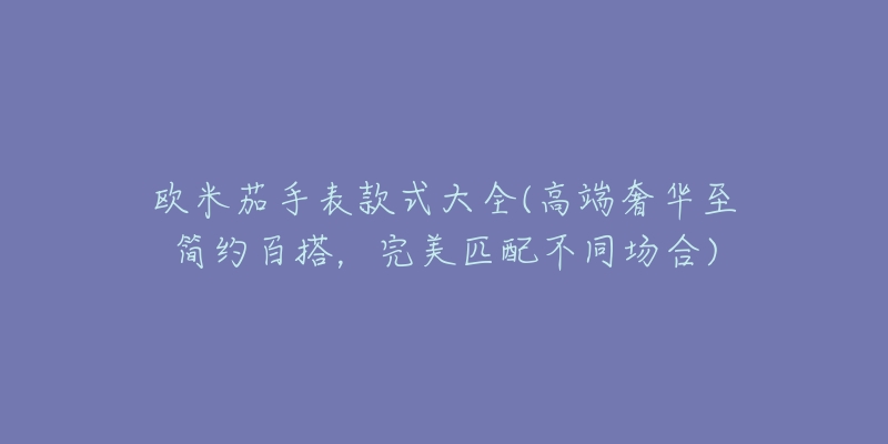 欧米茄手表款式大全(高端奢华至简约百搭,完美匹配不同场合)-名表号 欧米茄手表款式大全(高端奢华至简约百搭,完美匹配不同场合)