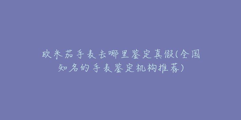 欧米茄手表去哪里鉴定真假(全国知名的手表鉴定机构推荐)