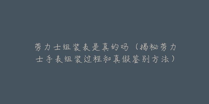 劳力士组装表是真的吗（揭秘劳力士手表组装过程和真假鉴别方法）