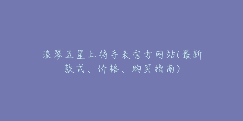 浪琴五星上将手表官方网站(最新款式、价格、购买指南)