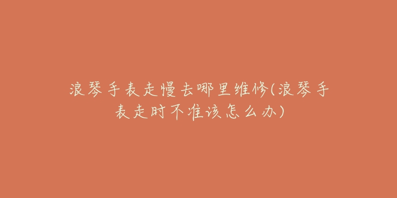 浪琴手表走慢去哪里维修(浪琴手表走时不准该怎么办)-名表号 浪琴手表走慢去哪里维修(浪琴手表走时不准该怎么办)