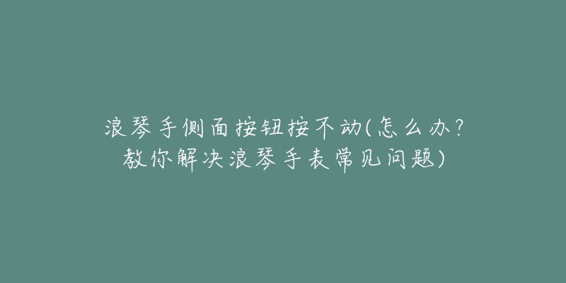 浪琴手侧面按钮按不动(怎么办?教你解决浪琴手表常见问题)-名表号 浪琴手侧面按钮按不动(怎么办?教你解决浪琴手表常见问题)