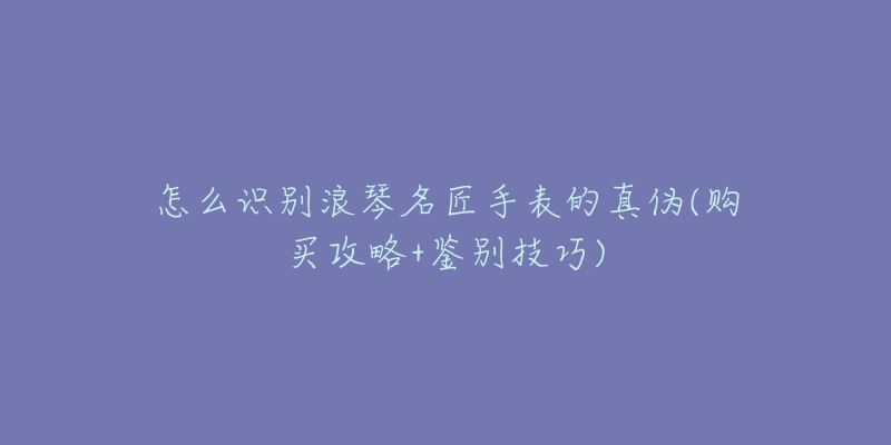 怎么识别浪琴名匠手表的真伪(购买攻略+鉴别技巧)-名表号 怎么识别浪琴名匠手表的真伪(购买攻略+鉴别技巧)