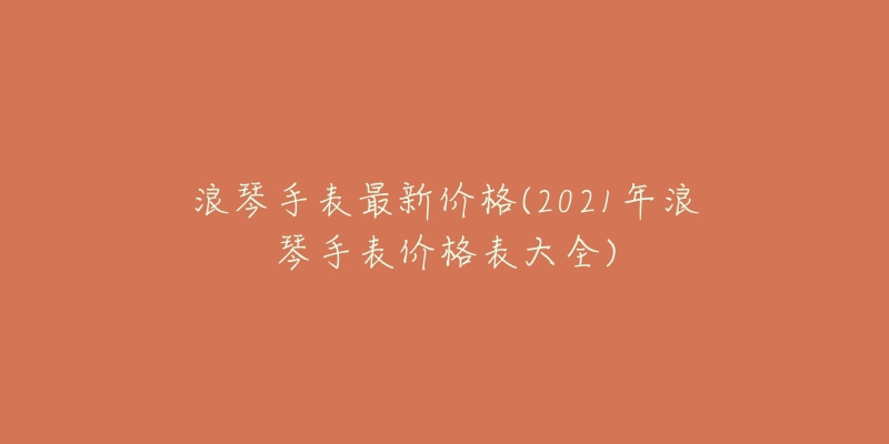 浪琴手表最新价格(2021年浪琴手表价格表大全)-名表号 浪琴手表最新价格(2021年浪琴手表价格表大全)