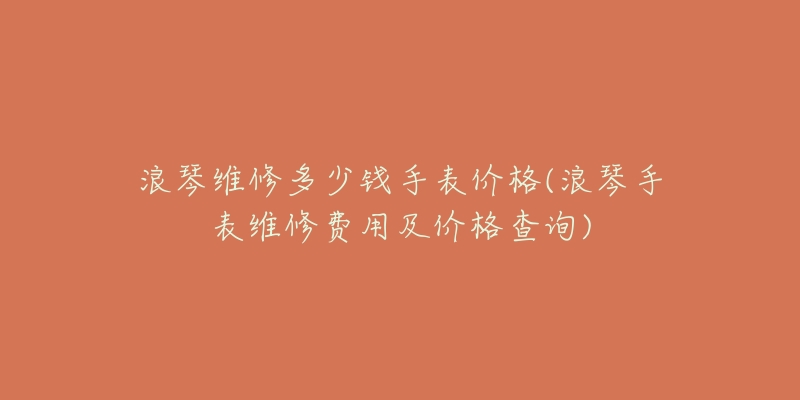 浪琴维修多少钱手表价格(浪琴手表维修费用及价格查询)-名表号 浪琴维修多少钱手表价格(浪琴手表维修费用及价格查询)