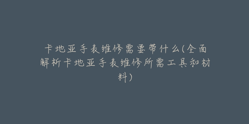 卡地亚手表维修需要带什么(全面解析卡地亚手表维修所需工具和材料)