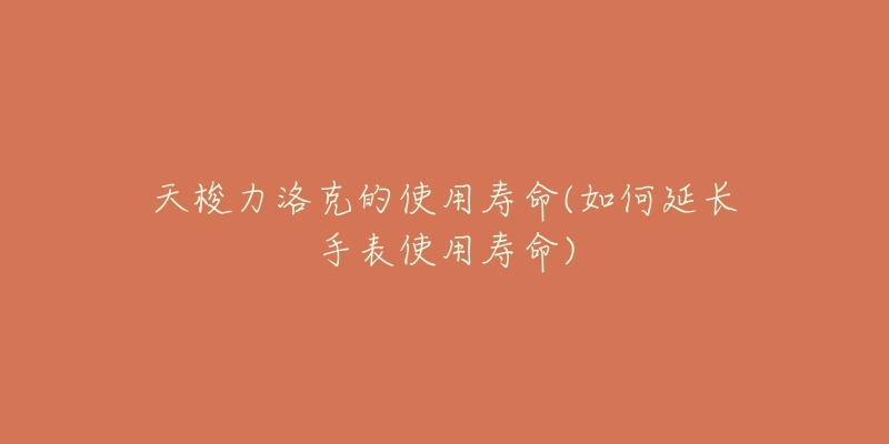 天梭力洛克的使用寿命(如何延长手表使用寿命)-名表号 天梭力洛克的使用寿命(如何延长手表使用寿命)