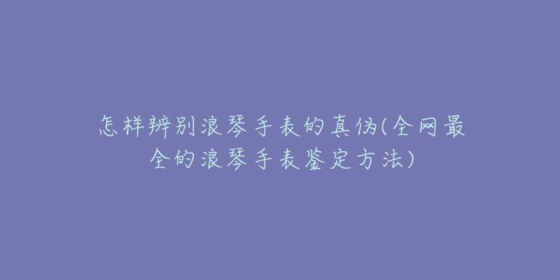 怎样辨别浪琴手表的真伪(全网最全的浪琴手表鉴定方法)