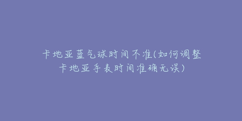卡地亚蓝气球时间不准(如何调整卡地亚手表时间准确无误)