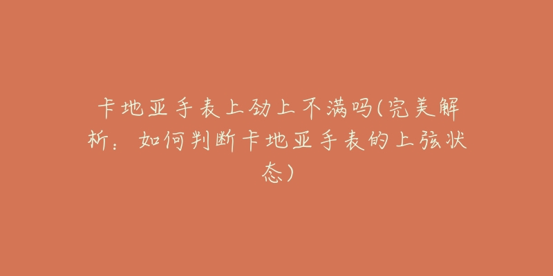 卡地亚手表上劲上不满吗(完美解析:如何判断卡地亚手表的上弦状态)-名表号 卡地亚手表上劲上不满吗(完美解析:如何判断卡地亚手表的上弦状态)