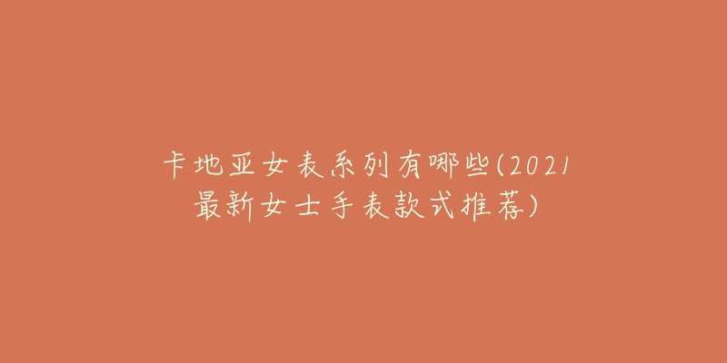卡地亚女表系列有哪些(2021最新女士手表款式推荐)-名表号 卡地亚女表系列有哪些(2021最新女士手表款式推荐)