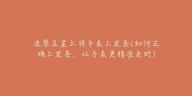 浪琴五星上将手表上发条(如何正确上发条,让手表更精准走时)-名表号 浪琴五星上将手表上发条(如何正确上发条,让手表更精准走时)