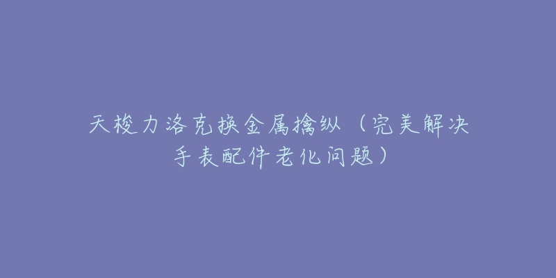 天梭力洛克换金属擒纵(完美解决手表配件老化问题)-名表号 天梭力洛克换金属擒纵(完美解决手表配件老化问题)